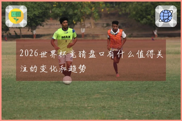 2026世界杯竞猜盘口有什么值得关注的变化和趋势