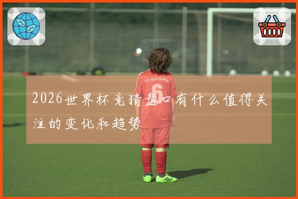 2026世界杯竞猜盘口有什么值得关注的变化和趋势